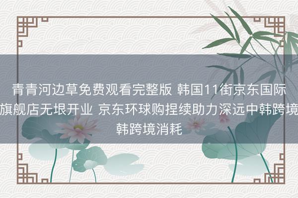 青青河边草免费观看完整版 韩国11街京东国际官方旗舰店无垠开业 京东环球购捏续助力深远中韩跨境消耗