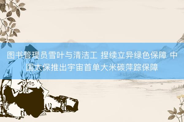 图书管理员雪叶与清洁工 捏续立异绿色保障 中国太保推出宇宙首单大米碳萍踪保障
