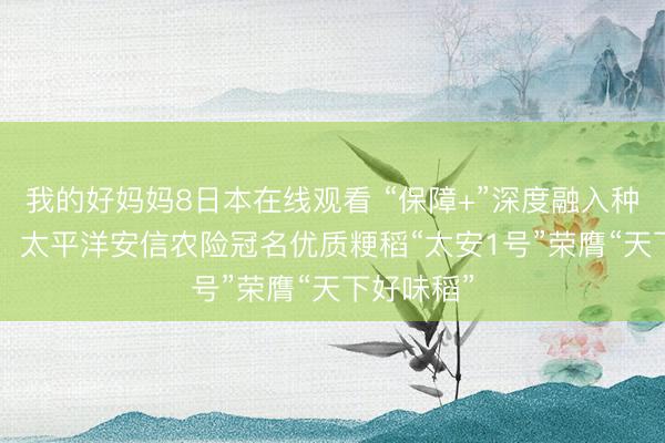 我的好妈妈8日本在线观看 “保障+”深度融入种业翻新链  太平洋安信农险冠名优质粳稻“太安1号”荣膺“天下好味稻”