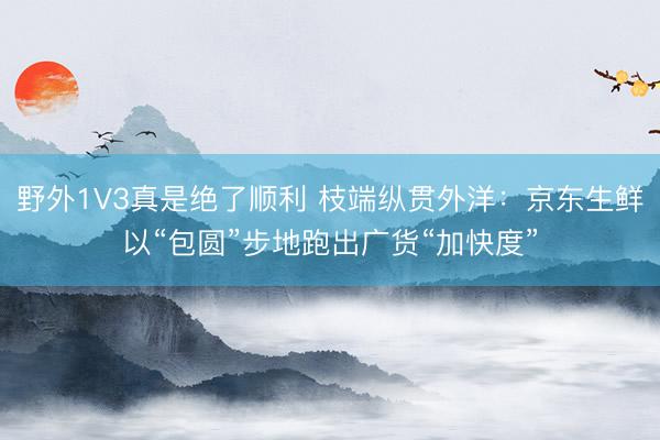 野外1V3真是绝了顺利 枝端纵贯外洋：京东生鲜以“包圆”步地跑出广货“加快度”