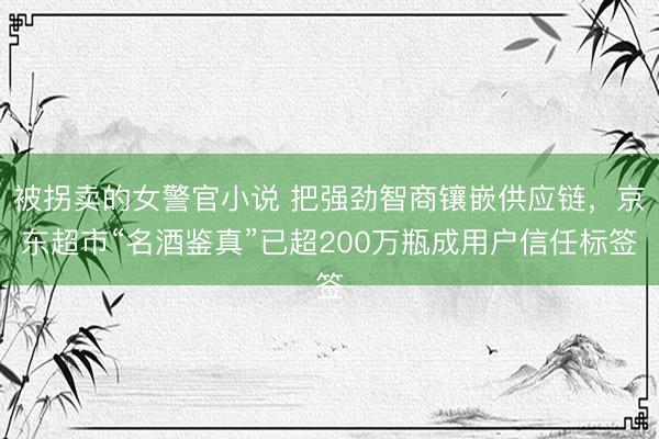被拐卖的女警官小说 把强劲智商镶嵌供应链，京东超市“名酒鉴真”已超200万瓶成用户信任标签