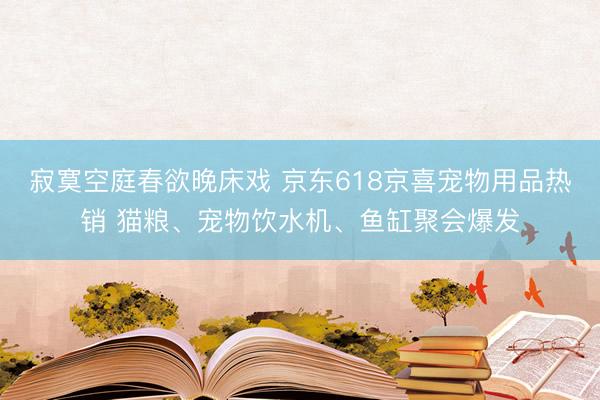 寂寞空庭春欲晚床戏 京东618京喜宠物用品热销 猫粮、宠物饮水机、鱼缸聚会爆发