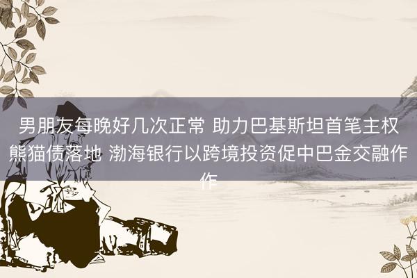 男朋友每晚好几次正常 助力巴基斯坦首笔主权熊猫债落地 渤海银行以跨境投资促中巴金交融作