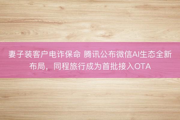 妻子装客户电诈保命 腾讯公布微信AI生态全新布局，同程旅行成为首批接入OTA