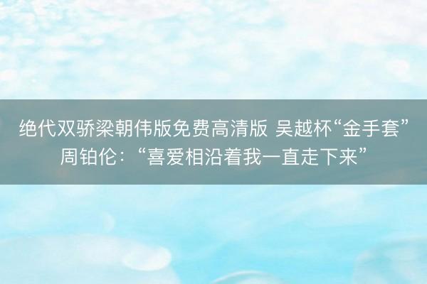 绝代双骄梁朝伟版免费高清版 吴越杯“金手套”周铂伦：“喜爱相沿着我一直走下来”