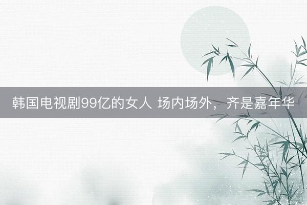 韩国电视剧99亿的女人 场内场外，齐是嘉年华