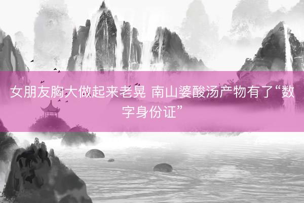 女朋友胸大做起来老晃 南山婆酸汤产物有了“数字身份证”