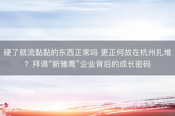硬了就流黏黏的东西正常吗 更正何故在杭州扎堆？拜谒“新雏鹰”企业背后的成长密码
