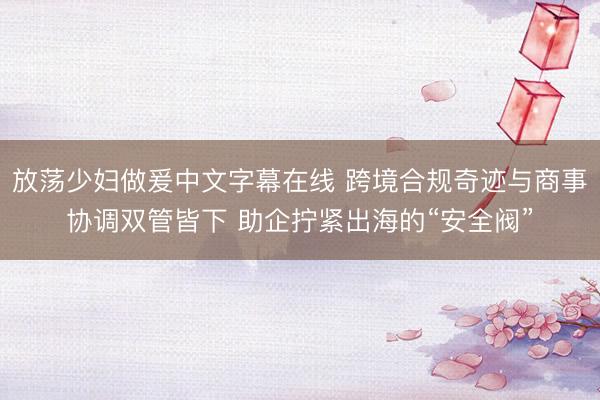放荡少妇做爰中文字幕在线 跨境合规奇迹与商事协调双管皆下 助企拧紧出海的“安全阀”