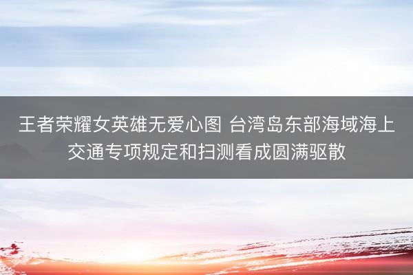 王者荣耀女英雄无爱心图 台湾岛东部海域海上交通专项规定和扫测看成圆满驱散