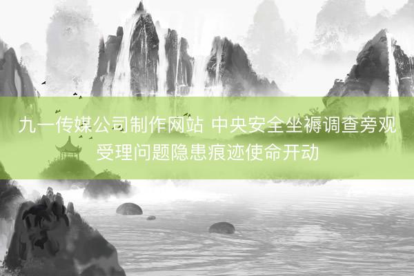 九一传媒公司制作网站 中央安全坐褥调查旁观受理问题隐患痕迹使命开动