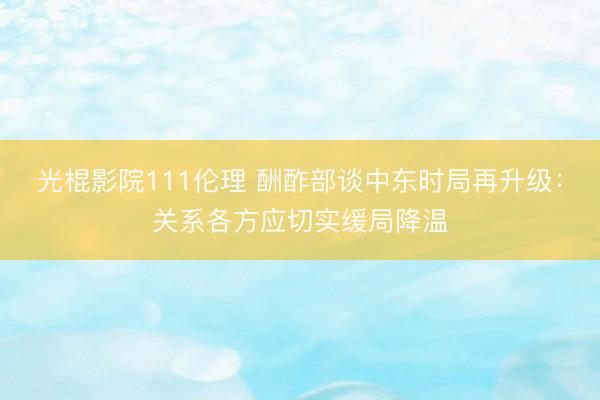 光棍影院111伦理 酬酢部谈中东时局再升级：关系各方应切实缓局降温