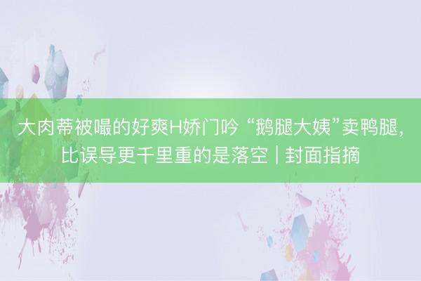 大肉蒂被嘬的好爽H娇门吟 “鹅腿大姨”卖鸭腿，比误导更千里重的是落空 | 封面指摘
