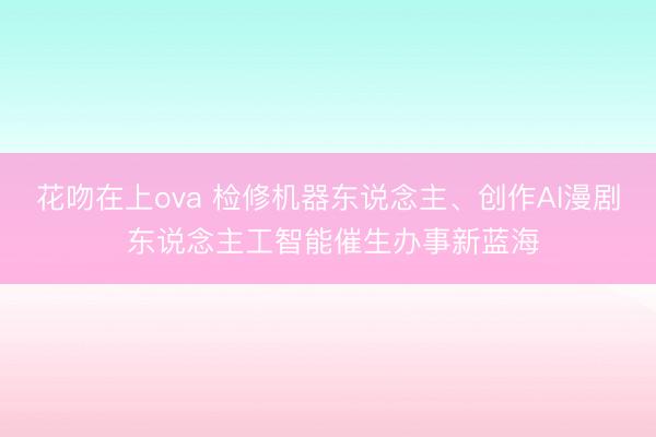 花吻在上ova 检修机器东说念主、创作AI漫剧 东说念主工智能催生办事新蓝海