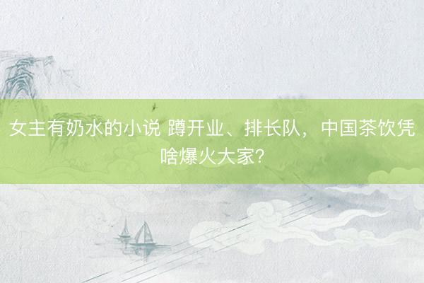 女主有奶水的小说 蹲开业、排长队，中国茶饮凭啥爆火大家？