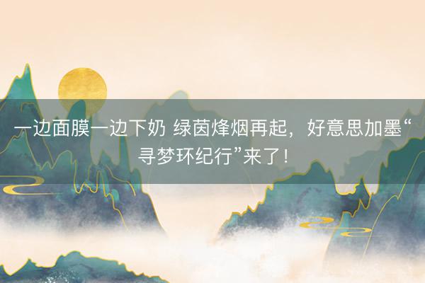 一边面膜一边下奶 绿茵烽烟再起,好意思加墨“寻梦环纪行”来了!