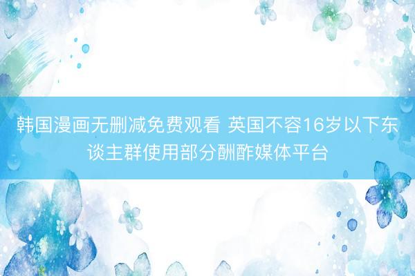 韩国漫画无删减免费观看 英国不容16岁以下东谈主群使用部分酬酢媒体平台