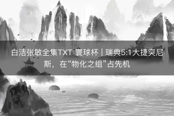 白洁张敏全集TXT 寰球杯 | 瑞典5:1大捷突尼斯，在“物化之组”占先机