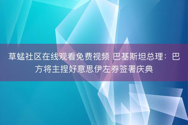 草蜢社区在线观看免费视频 巴基斯坦总理：巴方将主捏好意思伊左券签署庆典