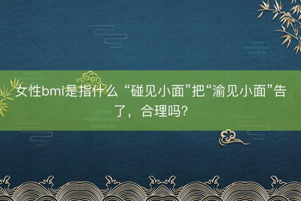 女性bmi是指什么 “碰见小面”把“渝见小面”告了，合理吗？