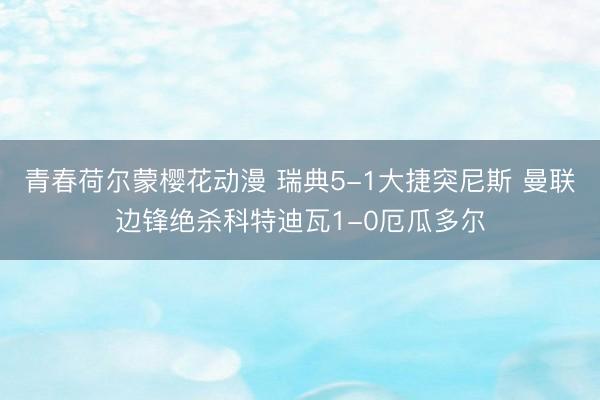 青春荷尔蒙樱花动漫 瑞典5-1大捷突尼斯 曼联边锋绝杀科特迪瓦1-0厄瓜多尔