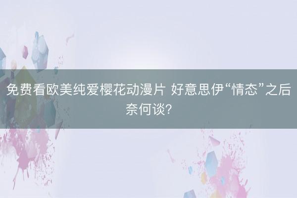 免费看欧美纯爱樱花动漫片 好意思伊“情态”之后奈何谈？