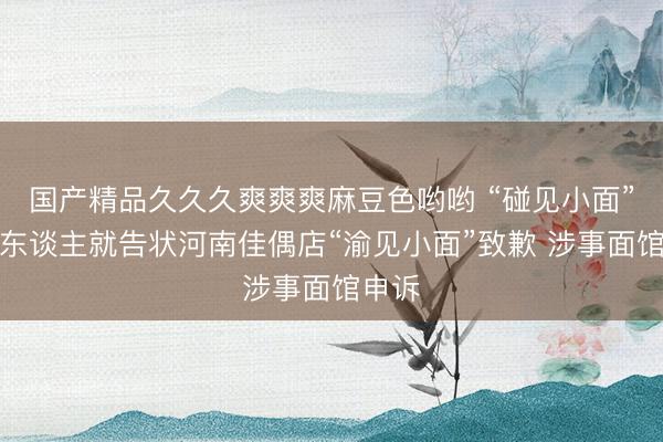 国产精品久久久爽爽爽麻豆色哟哟 “碰见小面”独创东谈主就告状河南佳偶店“渝见小面”致歉 涉事面馆申诉