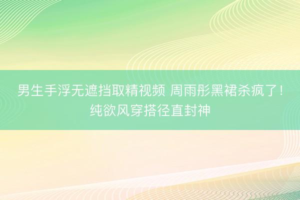 男生手浮无遮挡取精视频 周雨彤黑裙杀疯了!纯欲风穿搭径直封神
