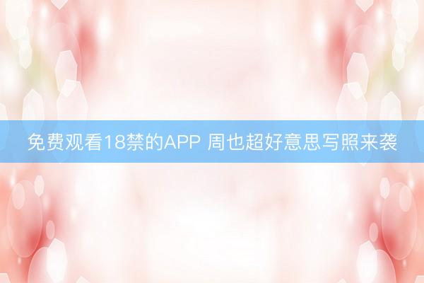 免费观看18禁的APP 周也超好意思写照来袭
