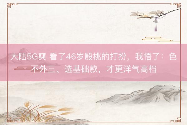 大陆5G奭 看了46岁殷桃的打扮，我悟了：色不外三、选基础款，才更洋气高档