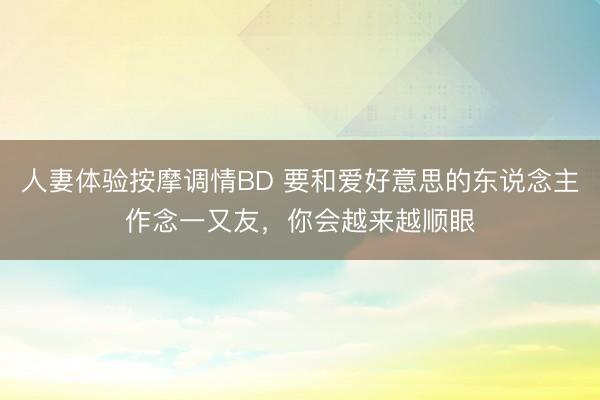 人妻体验按摩调情BD 要和爱好意思的东说念主作念一又友，你会越来越顺眼
