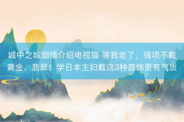 城中之城剧情介绍电视猫 等我老了，强项不戴黄金、翡翠！学日本主妇戴这3种首饰更有气质