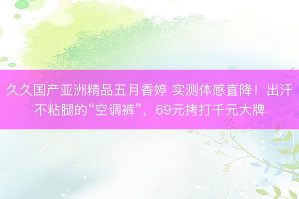 久久国产亚洲精品五月香婷 实测体感直降！出汗不粘腿的“空调裤”，69元拷打千元大牌