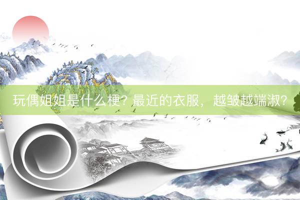 玩偶姐姐是什么梗? 最近的衣服，越皱越端淑？