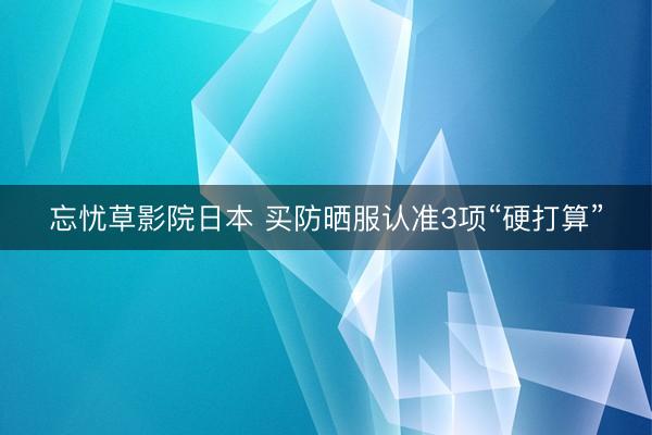 忘忧草影院日本 买防晒服认准3项“硬打算”