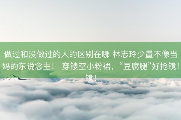 做过和没做过的人的区别在哪 林志玲少量不像当妈的东说念主！ 穿镂空小粉裙，“豆腐腿”好抢镜！