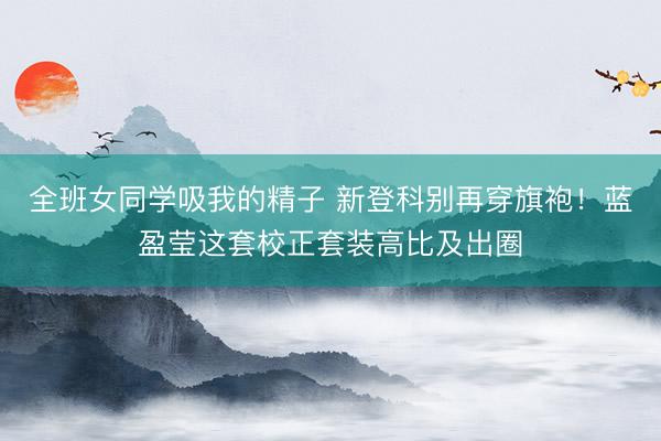 全班女同学吸我的精子 新登科别再穿旗袍！蓝盈莹这套校正套装高比及出圈