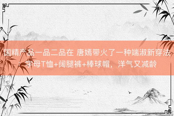国精产品一品二品在 唐嫣带火了一种端淑新穿法：字母T恤+阔腿裤+棒球帽，洋气又减龄