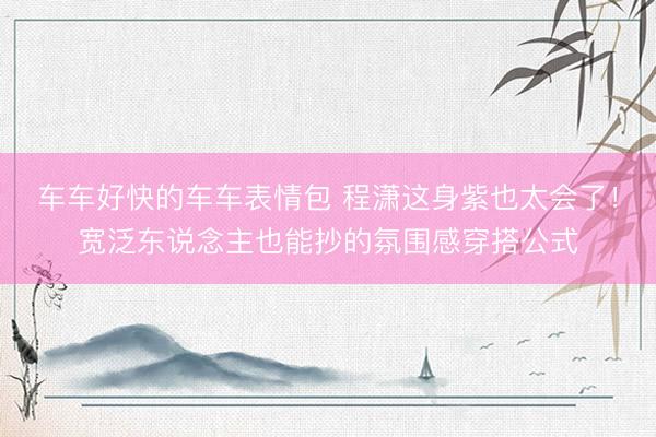 车车好快的车车表情包 程潇这身紫也太会了！宽泛东说念主也能抄的氛围感穿搭公式