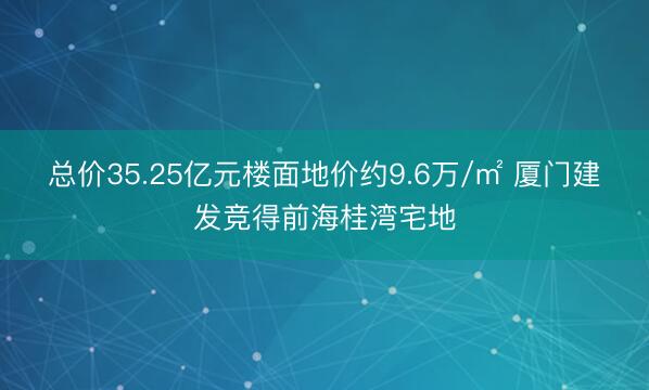 总价35.25亿元楼面地价约9.6万/㎡ 厦门建发竞得前海桂湾宅地