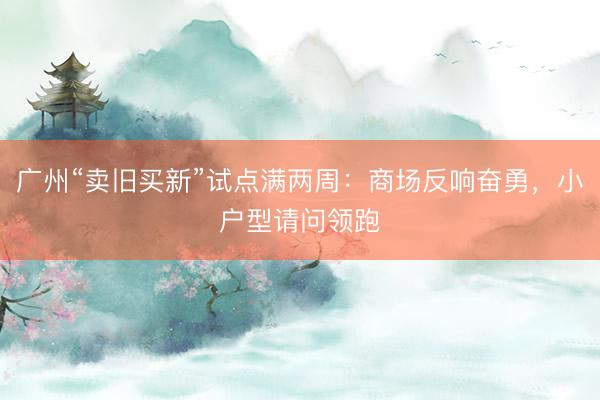 广州“卖旧买新”试点满两周：商场反响奋勇，小户型请问领跑