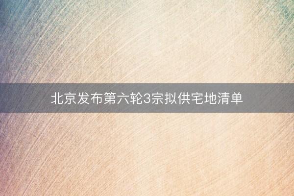北京发布第六轮3宗拟供宅地清单