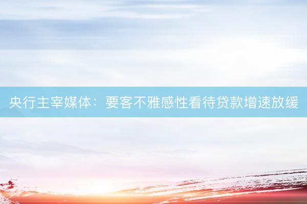 央行主宰媒体：要客不雅感性看待贷款增速放缓