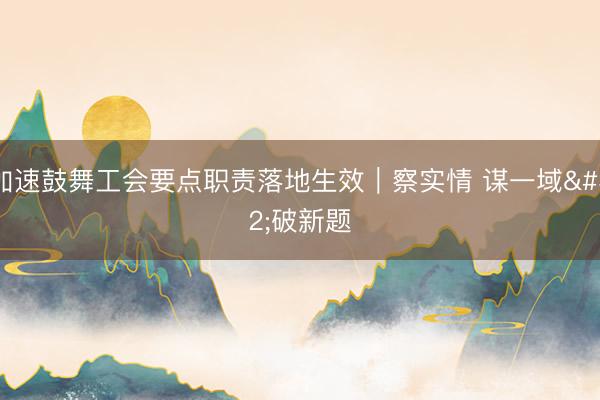 加速鼓舞工会要点职责落地生效|察实情 谋一域 破新题