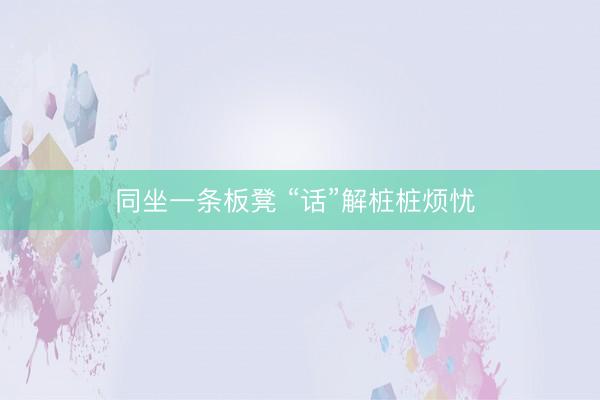 同坐一条板凳 “话”解桩桩烦忧 