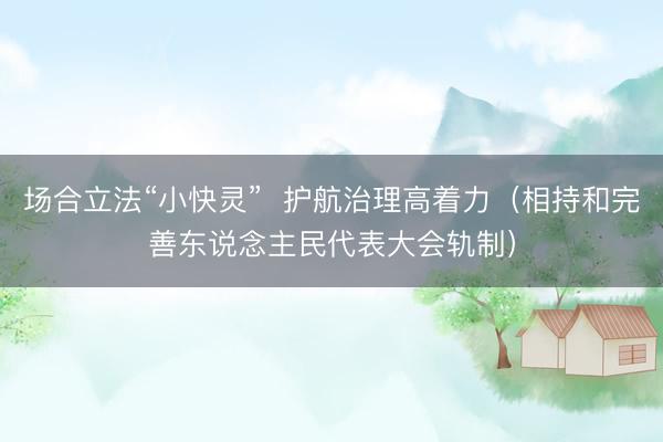 场合立法“小快灵”  护航治理高着力（相持和完善东说念主民代表大会轨制）