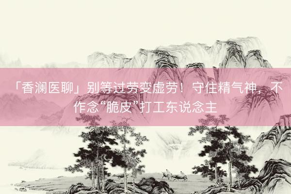 「香澜医聊」别等过劳变虚劳!守住精气神,不作念“脆皮”打工东说念主