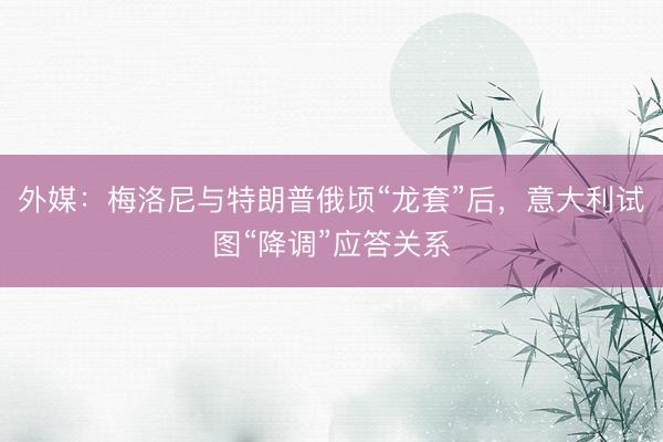 外媒：梅洛尼与特朗普俄顷“龙套”后，意大利试图“降调”应答关系