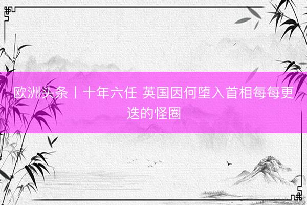 欧洲头条丨十年六任 英国因何堕入首相每每更迭的怪圈