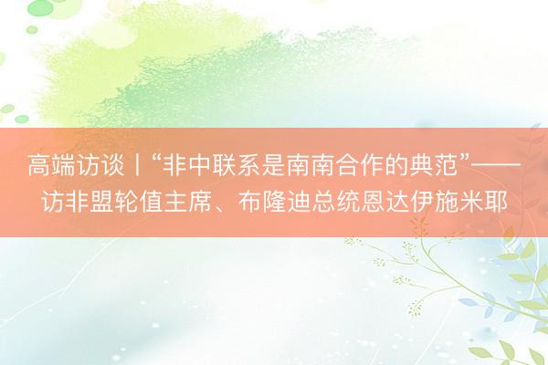 高端访谈丨“非中联系是南南合作的典范”——访非盟轮值主席、布隆迪总统恩达伊施米耶